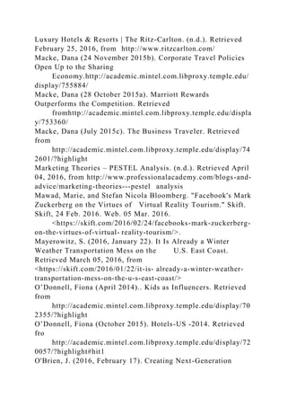 Luxury Hotels & Resorts | The Ritz-Carlton. (n.d.). Retrieved
February 25, 2016, from http://www.ritzcarlton.com/
Macke, Dana (24 November 2015b). Corporate Travel Policies
Open Up to the Sharing
Economy.http://academic.mintel.com.libproxy.temple.edu/
display/755884/
Macke, Dana (28 October 2015a). Marriott Rewards
Outperforms the Competition. Retrieved
fromhttp://academic.mintel.com.libproxy.temple.edu/displa
y/753360/
Macke, Dana (July 2015c). The Business Traveler. Retrieved
from
http://academic.mintel.com.libproxy.temple.edu/display/74
2601/?highlight
Marketing Theories – PESTEL Analysis. (n.d.). Retrieved April
04, 2016, from http://www.professionalacademy.com/blogs-and-
advice/marketing-theories---pestel analysis
Mawad, Marie, and Stefan Nicola Bloomberg. "Facebook's Mark
Zuckerberg on the Virtues of Virtual Reality Tourism." Skift.
Skift, 24 Feb. 2016. Web. 05 Mar. 2016.
<https://skift.com/2016/02/24/facebooks-mark-zuckerberg-
on-the-virtues-of-virtual- reality-tourism/>.
Mayerowitz, S. (2016, January 22). It Is Already a Winter
Weather Transportation Mess on the U.S. East Coast.
Retrieved March 05, 2016, from
<https://skift.com/2016/01/22/it-is- already-a-winter-weather-
transportation-mess-on-the-u-s-east-coast/>
O’Donnell, Fiona (April 2014).. Kids as Influencers. Retrieved
from
http://academic.mintel.com.libproxy.temple.edu/display/70
2355/?highlight
O’Donnell, Fiona (October 2015). Hotels-US -2014. Retrieved
fro
http://academic.mintel.com.libproxy.temple.edu/display/72
0057/?highlight#hit1
O'Brien, J. (2016, February 17). Creating Next-Generation
 