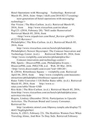 Hotel Operations with Messaging Technology. Retrieved
March 05, 2016, from <https://skift.com/2016/02/17/creating-
next-generation-of-hotel-operations-with-messaging-
technology/>
Our Vision | The Ritz-Carlton. (n.d.). Retrieved March 05,
2016, from http://www.ritzcarlton.com/en/about
Pcg123. (2016, February 28). "Still under Rennovation"
Retrieved March 05, 2016, from
<http://www.tripadvisor.com/Hotel_Review-g60795-
d122332-Reviews>
Philadelphia | The Ritz-Carlton. (n.d.). Retrieved March 05,
2016, from
http://www.ritzcarlton.com/en/hotels/philadelphia
Philadelphia's Newest Skyscraper: The Comcast Innovation and
Technology Center. (n.d.). Retrieved March 05, 2016, from
<http://www.visitphilly.com/articles/philadelphia/the-
Comcast-innovation-and-technology-center/>
PHL Sports - DiscoverPHL.com. Philadelphia Events -
DiscoverPHL.com. PHLCVB, n.d. Web. 05 Mar. 2016.
<http://www.discoverphl.com/event/?eid=100120>.
R. (2016). Rittenhouse Square — visitphilly.com. Retrieved
April 04, 2016, from http://www.visitphilly.com/museums-
attractions/philadelphia/rittenhouse-square-park/
Rates Table Converter 1 US Dollar Rates table. (n.d.). Retrieved
March 05, 2016, from http://www.x-
rates.com/table/?from=USD
Ritz Kids | The Ritz-Carlton. (n.d.). Retrieved March 05, 2016,
from http://www.ritzcarlton.com/en/hotels/philadelphia/area-
activities/ritz-kids
Rogers, Lindsey (December 2014). Participation in Upscale
Activities. The Premium Brand and Luxury Consumer.
Retrieved fro
http://academic.mintel.com.libproxy.temple.edu/display/72
4643/?highlight#hit1
Sierra, S. (2013, February 23). The Realities Women Face When
Traveling Alone, And How To Stay Safe. Retrieved February
 