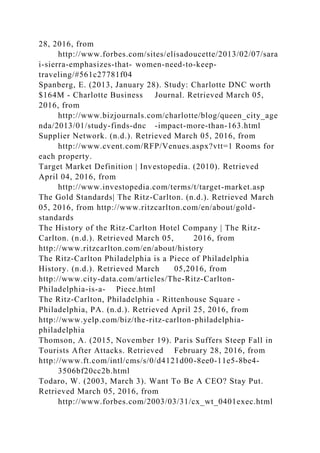 28, 2016, from
http://www.forbes.com/sites/elisadoucette/2013/02/07/sara
i-sierra-emphasizes-that- women-need-to-keep-
traveling/#561c27781f04
Spanberg, E. (2013, January 28). Study: Charlotte DNC worth
$164M - Charlotte Business Journal. Retrieved March 05,
2016, from
http://www.bizjournals.com/charlotte/blog/queen_city_age
nda/2013/01/study-finds-dnc -impact-more-than-163.html
Supplier Network. (n.d.). Retrieved March 05, 2016, from
http://www.cvent.com/RFP/Venues.aspx?vtt=1 Rooms for
each property.
Target Market Definition | Investopedia. (2010). Retrieved
April 04, 2016, from
http://www.investopedia.com/terms/t/target-market.asp
The Gold Standards| The Ritz-Carlton. (n.d.). Retrieved March
05, 2016, from http://www.ritzcarlton.com/en/about/gold-
standards
The History of the Ritz-Carlton Hotel Company | The Ritz-
Carlton. (n.d.). Retrieved March 05, 2016, from
http://www.ritzcarlton.com/en/about/history
The Ritz-Carlton Philadelphia is a Piece of Philadelphia
History. (n.d.). Retrieved March 05,2016, from
http://www.city-data.com/articles/The-Ritz-Carlton-
Philadelphia-is-a- Piece.html
The Ritz-Carlton, Philadelphia - Rittenhouse Square -
Philadelphia, PA. (n.d.). Retrieved April 25, 2016, from
http://www.yelp.com/biz/the-ritz-carlton-philadelphia-
philadelphia
Thomson, A. (2015, November 19). Paris Suffers Steep Fall in
Tourists After Attacks. Retrieved February 28, 2016, from
http://www.ft.com/intl/cms/s/0/d4121d00-8ee0-11e5-8be4-
3506bf20cc2b.html
Todaro, W. (2003, March 3). Want To Be A CEO? Stay Put.
Retrieved March 05, 2016, from
http://www.forbes.com/2003/03/31/cx_wt_0401exec.html
 