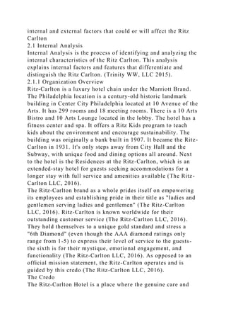 internal and external factors that could or will affect the Ritz
Carlton
2.1 Internal Analysis
Internal Analysis is the process of identifying and analyzing the
internal characteristics of the Ritz Carlton. This analysis
explains internal factors and features that differentiate and
distinguish the Ritz Carlton. (Trinity WW, LLC 2015).
2.1.1 Organization Overview
Ritz-Carlton is a luxury hotel chain under the Marriott Brand.
The Philadelphia location is a century-old historic landmark
building in Center City Philadelphia located at 10 Avenue of the
Arts. It has 299 rooms and 18 meeting rooms. There is a 10 Arts
Bistro and 10 Arts Lounge located in the lobby. The hotel has a
fitness center and spa. It offers a Ritz Kids program to teach
kids about the environment and encourage sustainability. The
building was originally a bank built in 1907. It became the Ritz-
Carlton in 1931. It's only steps away from City Hall and the
Subway, with unique food and dining options all around. Next
to the hotel is the Residences at the Ritz-Carlton, which is an
extended-stay hotel for guests seeking accommodations for a
longer stay with full service and amenities available (The Ritz-
Carlton LLC, 2016).
The Ritz-Carlton brand as a whole prides itself on empowering
its employees and establishing pride in their title as "ladies and
gentlemen serving ladies and gentlemen" (The Ritz-Carlton
LLC, 2016). Ritz-Carlton is known worldwide for their
outstanding customer service (The Ritz-Carlton LLC, 2016).
They hold themselves to a unique gold standard and stress a
"6th Diamond" (even though the AAA diamond ratings only
range from 1-5) to express their level of service to the guests-
the sixth is for their mystique, emotional engagement, and
functionality (The Ritz-Carlton LLC, 2016). As opposed to an
official mission statement, the Ritz-Carlton operates and is
guided by this credo (The Ritz-Carlton LLC, 2016).
The Credo
The Ritz-Carlton Hotel is a place where the genuine care and
 