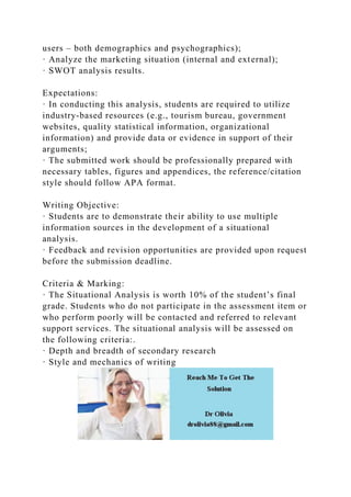 users – both demographics and psychographics);
· Analyze the marketing situation (internal and external);
· SWOT analysis results.
Expectations:
· In conducting this analysis, students are required to utilize
industry-based resources (e.g., tourism bureau, government
websites, quality statistical information, organizational
information) and provide data or evidence in support of their
arguments;
· The submitted work should be professionally prepared with
necessary tables, figures and appendices, the reference/citation
style should follow APA format.
Writing Objective:
· Students are to demonstrate their ability to use multiple
information sources in the development of a situational
analysis.
· Feedback and revision opportunities are provided upon request
before the submission deadline.
Criteria & Marking:
· The Situational Analysis is worth 10% of the student’s final
grade. Students who do not participate in the assessment item or
who perform poorly will be contacted and referred to relevant
support services. The situational analysis will be assessed on
the following criteria:.
· Depth and breadth of secondary research
· Style and mechanics of writing
 