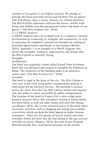 comfort of our guests is our highest mission. We pledge to
provide the finest personal service and facilities for our guests
who will always enjoy a warm, relaxed, yet refined ambiance.
The Ritz-Carlton experience enlivens the senses, instills well-
being, and fulfills even the unexpressed wishes and needs of our
guests." (The Ritz-Carlton LLC, 2016)
2.1.2 SWOT Analysis
A SWOT analysis takes an in-depth look at a company's internal
environment by evaluating its strengths and weaknesses, as well
as assessing the company's external environment by looking at
potential opportunities and threats to the business (Kotler,
2014). Appendix 1 is an example of a SWOT diagram; this
shows the strengths, weakness, opportunities and threats that
the Ritz-Carlton is currently facing.
Strengths
Architecture
The hotel was originally a bank called Girard Trust Exchange
Bank that was designed and created to resemble the Pantheon in
Rome. The aesthetics of the building make it an attractive
tourist spot. (The Ritz-Carlton LLC, 2016)
Location
The hotel is right in the heart of the city. The Ritz Carlton is
very easy to get to by using public transportation making it
convenient for the business traveler. The building is located
across the street from the City Hall subway station and regional
rail; this makes it easily accessible by public transportation.
The location of the hotel in Center City is also a high point
because research shows that consumers staying in luxury hotels
are more likely to seek out other luxury activities like dining
out (Rogers 2014). Due to the central location of the hotel, there
are luxury activities such as shopping and dining out available
everywhere which can help the hotel appeal to higher income
consumers. There are also plenty of luxury leisure activities
available within the hotel like the fine dining or the spa services
available to guests. (Rogers, 2014). Rewards Points Program
Marriott already has a well-known presence in the reward
 