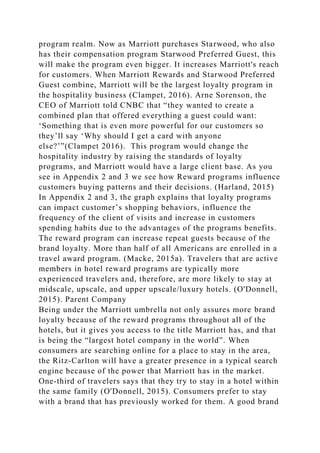 program realm. Now as Marriott purchases Starwood, who also
has their compensation program Starwood Preferred Guest, this
will make the program even bigger. It increases Marriott's reach
for customers. When Marriott Rewards and Starwood Preferred
Guest combine, Marriott will be the largest loyalty program in
the hospitality business (Clampet, 2016). Arne Sorenson, the
CEO of Marriott told CNBC that “they wanted to create a
combined plan that offered everything a guest could want:
‘Something that is even more powerful for our customers so
they’ll say ‘Why should I get a card with anyone
else?’”(Clampet 2016). This program would change the
hospitality industry by raising the standards of loyalty
programs, and Marriott would have a large client base. As you
see in Appendix 2 and 3 we see how Reward programs influence
customers buying patterns and their decisions. (Harland, 2015)
In Appendix 2 and 3, the graph explains that loyalty programs
can impact customer’s shopping behaviors, influence the
frequency of the client of visits and increase in customers
spending habits due to the advantages of the programs benefits.
The reward program can increase repeat guests because of the
brand loyalty. More than half of all Americans are enrolled in a
travel award program. (Macke, 2015a). Travelers that are active
members in hotel reward programs are typically more
experienced travelers and, therefore, are more likely to stay at
midscale, upscale, and upper upscale/luxury hotels. (O'Donnell,
2015). Parent Company
Being under the Marriott umbrella not only assures more brand
loyalty because of the reward programs throughout all of the
hotels, but it gives you access to the title Marriott has, and that
is being the “largest hotel company in the world”. When
consumers are searching online for a place to stay in the area,
the Ritz-Carlton will have a greater presence in a typical search
engine because of the power that Marriott has in the market.
One-third of travelers says that they try to stay in a hotel within
the same family (O'Donnell, 2015). Consumers prefer to stay
with a brand that has previously worked for them. A good brand
 