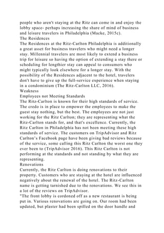 people who aren't staying at the Ritz can come in and enjoy the
lobby space- perhaps increasing the share of mind of business
and leisure travelers in Philadelphia (Macke, 2015c).
The Residences
The Residences at the Ritz-Carlton Philadelphia is additionally
a great asset for business travelers who might need a longer
stay. Millennial travelers are most likely to extend a business
trip for leisure so having the option of extending a stay there or
scheduling for lengthier stay can appeal to consumers who
might typically look elsewhere for a longer stay. With the
possibility of the Residences adjacent to the hotel, travelers
don't have to give up the full-service experience when staying
in a condominium (The Ritz-Carlton LLC, 2016).
Weakness
Employees not Meeting Standards
The Ritz-Carlton is known for their high standards of service.
The credo is in place to empower the employees to make the
guest stay nothing, but the best. The employees are not just
working for the Ritz Carlton; they are representing what the
Ritz-Carlton stands for, and that's excellence. Currently, the
Ritz Carlton in Philadelphia has not been meeting these high
standards of service. The customers on TripAdvisor and Ritz
Carlton’s Facebook page have been giving bad reviews because
of the service, some calling this Ritz Carlton the worst one they
ever been to (TripAdvisor 2016). This Ritz Carlton is not
performing at the standards and not standing by what they are
representing.
Renovations
Currently, the Ritz Carlton is doing renovations to their
property. Customers who are staying at the hotel are influenced
negatively about the renewal of the hotel. The Ritz-Carlton
name is getting tarnished due to the renovations. We see this in
a lot of the reviews on TripAdvisor.
"The front lobby is cordoned off as a new restaurant is being
put in. Various renovations are going on. Our room had been
updated, but plaster had been spilled on the door handle and
 