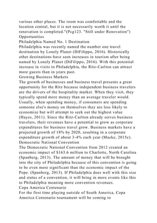 various other places. The room was comfortable and the
location central, but it is not necessarily worth it until the
renovation is completed."(Pcg123. "Still under Renovation")
Opportunities
Philadelphia Named No. 1 Destination
Philadelphia was recently named the number one travel
destination by Lonely Planet (DiFilippo, 2016). Historically
other destinations have seen increases in tourism after being
named by Lonely Planet (DiFilippo, 2016). With this potential
increase in visits to Philadelphia, the Ritz-Carlton can attract
more guests than in years past.
Growing Business Markets
The growth of businesses and business travel presents a great
opportunity for the Ritz because independent business travelers
are the drivers of the hospitality market. When they visit, they
typically spend more money than an average traveler would.
Usually, when spending money, if consumers are spending
someone else's money on themselves they are less likely to
economize but will attempt to seek out the highest value
(Hayes, 2011). Since the Ritz-Carlton already serves business
travelers, their revenues have a potential to grow as corporate
expenditures for business travel grow. Business markets have a
projected growth of 18% by 2020, resulting in a corporate
expenditure growth of about 3-4% each year (Macke, 2015c).
Democratic National Convention
The Democratic National Convention from 2012 created an
economic impact of $163.6 million to Charlotte, North Carolina
(Spanberg, 2013). The amount of money that will be brought
into the city of Philadelphia because of this convention is going
to be even more significant than the economic impact of the
Pope. (Spanberg, 2013). If Philadelphia does well with this size
and status of a convention, it will bring in more events like this
to Philadelphia meaning more convention revenues.
Copa America Centenario
For the first time playing outside of South America, Copa
America Centenario tournament will be coming to
 