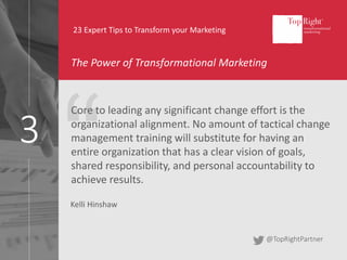 3
23 Expert Tips to Transform your Marketing
The Power of Transformational Marketing
Core to leading any significant change effort is the
organizational alignment. No amount of tactical change
management training will substitute for having an
entire organization that has a clear vision of goals,
shared responsibility, and personal accountability to
achieve results.
Kelli Hinshaw
@TopRightPartner
 