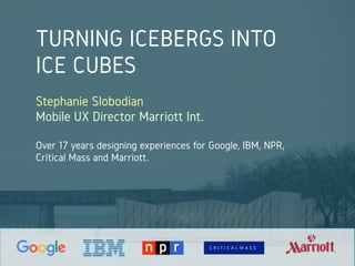 TURNING ICEBERGS INTO
ICE CUBES
Stephanie Slobodian
Mobile UX Director Marriott Int.
Over 17 years designing experiences for Google, IBM, NPR,
Critical Mass and Marriott.
 