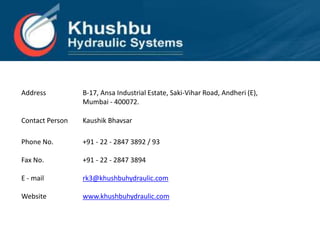 Address B-17, Ansa Industrial Estate, Saki-Vihar Road, Andheri (E),
Mumbai - 400072.
Contact Person Kaushik Bhavsar
Phone No. +91 - 22 - 2847 3892 / 93
Fax No. +91 - 22 - 2847 3894
E - mail rk3@khushbuhydraulic.com
Website www.khushbuhydraulic.com
 