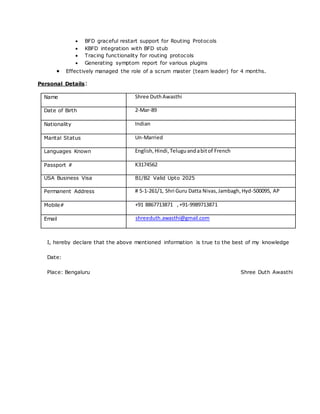  BFD graceful restart support for Routing Protocols
 KBFD integration with BFD stub
 Tracing functionality for routing protocols
 Generating symptom report for various plugins
 Effectively managed the role of a scrum master (team leader) for 4 months.
Personal Details:
Name Shree DuthAwasthi
Date of Birth 2-Mar-89
Nationality Indian
Marital Status Un-Married
Languages Known English,Hindi,Teluguandabitof French
Passport # K3174562
USA Business Visa B1/B2 Valid Upto 2025
Permanent Address # 5-1-261/1, Shri Guru Datta Nivas,Jambagh,Hyd-500095, AP
Mobile# +91 8867713871 ,+91-9989713871
Email shreeduth.awasthi@gmail.com
I, hereby declare that the above mentioned information is true to the best of my knowledge
Date:
Place: Bengaluru Shree Duth Awasthi
 