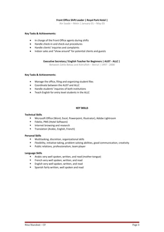 Front Office Shift Leader | Royal Park Hotel |
Ain Saade – Metn | January 01 – May 03
Key Tasks & Achievements:
• In charge of the Front Office agents during shifts
• Handle check-in and check-out procedures
• Handle clients’ inquiries and complaints
• Indoor sales and “show around” for potential clients and guests
Executive Secretary / English Teacher for Beginners | AUST - ALLC |
Between Zahle Bekaa and Ashrafieh – Beirut | 1997 - 2000
Key Tasks & Achievements:
• Manage the office, filing and organizing student files
• Coordinate between the AUST and ALLC
• Handle students’ inquiries of both institutions
• Teach English for entry level students in the ALLC
KEY SKILLSKEY SKILLS
Technical Skills
 Microsoft Office (Word, Excel, Powerpoint, Illustrator), Adobe Lightroom
 Fidelio, PMS (Hotel Software)
 Internet browsing and research
 Translation (Arabic, English, French)
Personal Skills
 Multitasking, discretion, organizational skills
 Flexibility, initiative taking, problem solving abilities, good communication, creativity
 Public relations, professionalism, team player
Language Skills
 Arabic very well spoken, written, and read (mother tongue)
 French very well spoken, written, and read
 English very well spoken, written, and read
 Spanish fairly written, well spoken and read
Nina Sharabati – CV Page 3
 