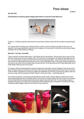Press release
by Neil C.
April 14th, 2016
Fit Droids plans to crowd fund a game changing protein shaker as a precursor to their fashion line
UK Start up – Fit Droids is destined to make waves all over the fitness and fashion worlds with their new fitness and sport focussed
label.
The Company, which has already seen of Hollywood Giants Lucasfilm in a David v's Goliath court battle over their name, has
designed an entire range specifically for those who work out regularly. Prior to launching, Fit Droids will be crowd funding to release
their state of the art Protein Shaker and Pill Boxes.
Work Hard... Train Hard... Dress Well!
“There's a paradox in the fitness fashion world, “ said Fit Droid's founder Yulia Sultanova. “We train hard to look our best, but more
often than not we then find we can't find clothes to fit us. The same is true of our equipment. Like millions of other people who work
out, I use a protein shaker, but they're ugly, they won't fit into my favourite bag and frankly - they all look the same. This is why we
are launching our Protein Shakers first, because we've come up with a totally different slant on the product and finally people like me
who work out, will be able to find nice things to take to the gym with them. It's the same ethos as the Fit Droids fashion label, but the
Protein Shaker makes the point more succinctly.”
The products, which have already piqued the interest of companies like Virgin Active, have been designed to work well and to look
great. The Protein shaker has a translucent centre section which means you'll finally be able to get the correct mixture. It also has a
number of different compartments for storing your powders and supplements and it will fit into your back pack, briefcase, locker and
even your car door. (Yes this Journalist can confirm it does fit in my car door at least.... it looks pretty sexy too!)
The company has opted for a crowd funding campaign after their original investor, a Russian Oligarch, vanished without a trace,
leaving a billion dollar black hole in the Russian economy. Rumour has it he is being sought by the KGB. Fit Droids is now looking to
the more reliable British and overseas public to help raise the capital to bring their vision to life. The crowd funding campaign is
scheduled to take place in the summer and Fit Droids founder, former athlete and broker for billionaires, Yulia Sultanova is inviting
interested journalists, bloggers, influencers and investors to make contact now.
 