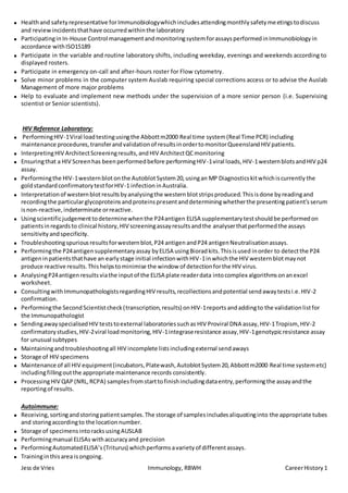Jess de Vries Immunology, RBWH CareerHistory1
 Healthand safetyrepresentative forImmunobiologywhichincludesattendingmonthlysafetymeetingstodiscuss
and reviewincidentsthathave occurredwithinthe laboratory
 Participatingin In-House Control managementandmonitoringsystemforassaysperformedinImmunobiologyin
accordance withISO15189
 Participate in the variable and routine laboratory shifts, including weekday, evenings and weekends according to
displayed rosters.
 Participate in emergency on-call and after-hours roster for Flow cytometry.
 Solve minor problems in the computer system Auslab requiring special corrections access or to advise the Auslab
Management of more major problems
 Help to evaluate and implement new methods under the supervision of a more senior person (i.e. Supervising
scientist or Senior scientists).
HIV Reference Laboratory:
 PerformingHIV-1Viral loadtestingusingthe Abbottm2000 Real time system(Real Time PCR) including
maintenance procedures,transferandvalidationof resultsinordertomonitorQueenslandHIV patients.
 InterpretingHIV ArchitectScreeningresults,andHIV ArchitectQCmonitoring
 Ensuringthat a HIV Screenhas beenperformedbefore performingHIV-1viral loads,HIV-1westernblotsandHIV p24
assay.
 Performingthe HIV-1westernblot onthe AutoblotSystem20,usingan MP Diagnosticskitwhichiscurrently the
goldstandardconfirmatorytestforHIV-1 infection inAustralia.
 Interpretationof westernblotresultsbyanalysingthe westernblotstripsproduced.Thisisdone byreadingand
recordingthe particularglycoproteinsandproteinspresentanddeterminingwhetherthe presentingpatient’sserum
isnon-reactive,indeterminate orreactive.
 Usingscientificjudgementtodeterminewhenthe P24antigen ELISA supplementarytestshouldbe performedon
patientsinregardsto clinical history,HIV screeningassayresultsandthe analyserthatperformedthe assays
sensitivityandspecificity.
 Troubleshootingspuriousresultsforwesternblot,P24 antigenandP24 antigenNeutralisationassays.
 Performingthe P24antigensupplementaryassay byELISA usingBioradkits.Thisisused inorder to detectthe P24
antigeninpatientsthathave an earlystage initial infectionwithHIV-1inwhichthe HIV westernblotmaynot
produce reactive results.Thishelpstominimise the window of detectionforthe HIV virus.
 AnalysingP24antigen resultsviathe inputof the ELISA plate readerdata intocomplex algorithmsonanexcel
worksheet.
 ConsultingwithImmunopathologistsregardingHIV results,recollectionsandpotential sendawaytestsi.e.HIV-2
confirmation.
 Performingthe SecondScientistcheck(transcription,results) onHIV-1reportsandaddingto the validationlistfor
the Immunopathologist
 SendingawayspecialisedHIV teststoexternal laboratoriessuchas HIV Proviral DNA assay, HIV-1Tropism,HIV-2
confirmatorystudies,HIV-2viral loadmonitoring,HIV-1integraseresistance assay,HIV-1genotypicresistance assay
for unusual subtypes
 Maintainingandtroubleshootingall HIV incomplete listsincludingexternal sendaways
 Storage of HIV specimens
 Maintenance of all HIV equipment(incubators,Platewash,AutoblotSystem20,Abbottm2000 Real time systemetc)
includingfillingoutthe appropriate maintenance records consistently.
 ProcessingHIV QAP (NRL,RCPA) samplesfromstarttofinishincludingdataentry,performingthe assayandthe
reportingof results.
Autoimmune:
 Receiving,sortingandstoringpatientsamples.The storage of samplesincludesaliquotinginto the appropriate tubes
and storingaccordingto the locationnumber.
 Storage of specimensintoracksusingAUSLAB
 Performingmanual ELISAs withaccuracyand precision
 PerformingAutomatedELISA’s (Triturus) whichperformsavarietyof differentassays.
 Traininginthisarea isongoing.
 