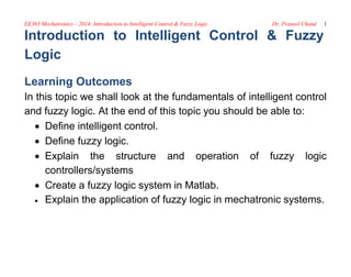 EE363 Mechatronics – 2014: Introduction to Intelligent Control & Fuzzy Logic Dr. Praneel Chand 1
Introduction to Intelligent Control & Fuzzy
Logic
Learning Outcomes
In this topic we shall look at the fundamentals of intelligent control
and fuzzy logic. At the end of this topic you should be able to:
 Define intelligent control.
 Define fuzzy logic.
 Explain the structure and operation of fuzzy logic
controllers/systems
 Create a fuzzy logic system in Matlab.
 Explain the application of fuzzy logic in mechatronic systems.
 