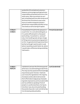 workedthe tillsandadvisedcustomers.
Howeverastime progressedIgainedmore
responsibilityand workedsome time inthe
stock rooms.Aftermycontract ran out I
was invitedbackwithone othertempoutof
the thirtyfrom Christmastocoversome
hourson anothertemporarycontract.I
gainedmore responsibilityandoftensetup
newstandsas well asbeingtill captain.
27/06/14 -
27/08/15
I've workedat Primarkforthe pastyear or
so part time.Itis a verydemandingjob,so
I'm usedto difficultworkina fastpaced
worksetting.I've workedina varietyof
roles,fromhandlingstock,beingincharge
of fittingroomstojustprocessingpayment
on tills.I've gainedalotof experience there
but feel asthoughI wantto workin a job
where Iwouldbe proudof whatI do, where
I wouldmake a difference doingsomething
I believedin.
Primark (Sunderland)
27/08/15 -
04/01/16
I workedat Lushoverthe Christmasperiod
whichwasa verydemandingperiodof time.
The shop wasfast pacedand the knowledge
requiredwasquite intensive.Ihadtobe
sure I knewthe ingredientsinthe majority
of productsandbe able todemonstrate
themeffectivelytolarge groupsof people.
It greatlyimprovedmycommunicationskills
and myconfidence speakinginfrontof
people ona professional basis.Duringmy
time there Iwas alsoentrustedhandling
thousandsof poundsincash and delivering
it to the bankquicklyandsafely.
Lush (Sunderland)
 