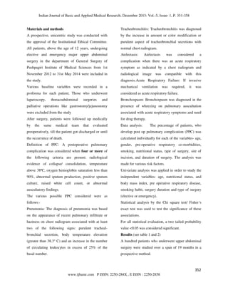 Indian Journal of Basic and Applied Medical Research; December 2015: Vol.-5, Issue- 1, P. 351-358
352
www.ijbamr.com P ISSN: 2250-284X , E ISSN : 2250-2858
Materials and methods
A prospective, unicentric study was conducted with
the approval of the Institutional Ethical Committee.
All patients, above the age of 12 years, undergoing
elective and emergency major upper abdominal
surgery in the department of General Surgery of
Pushpagiri Institute of Medical Sciences from 1st
November 2012 to 31st May 2014 were included in
the study.
Various baseline variables were recorded in a
proforma for each patient. Those who underwent
laparoscopy, thoracoabdominal surgeries and
palliative operations like gastrostomy/jejunostomy
were excluded from the study
After surgery, patients were followed up medically
by the same medical team that evaluated
preoperatively, till the patient got discharged or until
the occurrence of death.
Definition of PPC: A postoperative pulmonary
complication was considered when four or more of
the following criteria are present: radiological
evidence of collapse/ consolidation, temperature
above 38ºC, oxygen hemoglobin saturation less than
90%, abnormal sputum production, positive sputum
culture, raised white cell count, or abnormal
auscultatory findings.
The various possible PPC considered were as
follows:-
Pneumonia: The diagnosis of pneumonia was based
on the appearance of recent pulmonary infiltrate or
haziness on chest radiogram associated with at least
two of the following signs: purulent tracheal-
bronchial secretion, body temperature elevation
(greater than 38.3° C) and an increase in the number
of circulating leukocytes in excess of 25% of the
basal number.
Tracheobronchitis: Tracheobronchitis was diagnosed
by the increase in amount or color modification or
purulent aspect of tracheobronchial secretions with
normal chest radiogram.
Atelectasis: Atelectasis was considered a
complication when there was an acute respiratory
symptom as indicated by a chest radiogram and
radiological image was compatible with this
diagnosis.Acute Respiratory Failure: If invasive
mechanical ventilation was required, it was
considered as acute respiratory failure.
Bronchospasm: Bronchospasm was diagnosed in the
presence of wheezing on pulmonary auscultation
associated with acute respiratory symptoms and need
for drug therapy.
Data analysis: The percentage of patients, who
develop post op pulmonary complication (PPC) was
calculated individually for each of the variables- age,
gender, pre-operative respiratory co-morbidities,
smoking, nutritional status, type of surgery, site of
incision, and duration of surgery. The analysis was
made for various risk factors.
Univariate analysis was applied in order to study the
independent variables: age, nutritional status, and
body mass index, pre operative respiratory disease,
smoking habit, surgery duration and type of surgery
(elective or emergency).
Statistical analysis by the Chi square test/ Fisher‘s
exact test was used to test the significance of these
associations.
For all statistical evaluation, a two tailed probability
value <0.05 was considered significant.
Results (see table 1 and 2)
A hundred patients who underwent upper abdominal
surgery were studied over a span of 19 months in a
prospective method.
 