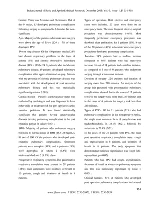 Indian Journal of Basic and Applied Medical Research; December 2015: Vol.-5, Issue- 1, P. 351-358
353
www.ijbamr.com P ISSN: 2250-284X , E ISSN : 2250-2858
Gender- There was 64 males and 36 females. Out of
the 64 males, 15 developed pulmonary complication
following surgery as compared to 6 females but non-
significant.
Age- Majority of the patients who underwent surgery
were above the age of 55yrs (62%). 17% of these
developed PPC.
Pre op lung disease- Of the 100 patients studied 24%
had chronic respiratory problems in the form of
asthma (6%) and chronic obstructive pulmonary
disease (18%). Of the 24 % patients who had chronic
pulmonary disease, 19 patients developed pulmonary
complication after upper abdominal surgery. Patients
with the presence of chronic pulmonary disease was
associated with the development of post operative
pulmonary disease and this was statistically
significant (p value= 0.001).
Cardiac disease- Patient’s cardiovascular status was
evaluated by cardiologist and was diagnosed to have
either mild or moderate risk for peri operative cardio
vascular problems. It was found statistically
significant that patients having cardiovascular
diseases develop pulmonary complication in the post
operative period. (p value= 0.001).
BMI- Majority of patients who underwent surgery
belonged to normal range of BMI (18.5-24.9kg/m2),
89 out of 100. Of the patients who developed post-
operative pulmonary complications, Seventeen
patients were eutrophic (81%) and 4 patients (19%)
were dystrophic, of whom 2 (9.5%) were
undernourished and 2 (9.5%) obese
Preoperative respiratory symptoms-The preoperative
respiratory complaints were present in 28 patients
(28%): main complaints were shortness of breath in
10 patients, cough and shortness of breath in 9
patients.
Types of operation- Both elective and emergency
cases were included. 20 cases were done on an
emergency basis. The most frequent elective surgical
procedure was cholecystectomy (40%). Most
frequently performed emergency procedure was
duodenal ulcer perforation, for 6 patients (6%). 8 out
of the 20 patients (40%) who underwent emergency
procedures developed pulmonary complication.
Incision- 54% patients had a midline incision
compared to 46% patients who had transverse
incision. 16 out of 54 patients had a midline incision,
as compared to 5 out of 46 patients who underwent
surgery through a transverse incision.
Duration of surgery- 22% patients had duration of
surgery more than 210 minutes. An analysis of the
group that presented with postoperative pulmonary
complications showed that in the cases of 17 patients
(81.0%) the surgery took more than 210 minutes and
in the cases of 4 patients the surgery took less than
210 minutes.
Types of PPC- Of the 21 patients (21%) who had
pulmonary complications in the postoperative period,
the single most common form of complication was
tracheobronchitis, in 38.1% (8/21), followed by
atelectasis in 23.8% (5/21).
In the cases of the 21 patients with PPC, the main
post operative respiratory complaints were: cough
and expectoration in 8 patients, and shortness of
breath in 6 patients. The only symptom that
demonstrated statistical significance was cough (chi-
squared test; p = 0.02).
Patients who had PPC had cough, expectoration,
shortness of breath or wheeze as pulmonary symptom
and this was statistically significant (p value =
0.001).
Clinical features- 81% of patients who developed
post operative pulmonary complications had normal
 