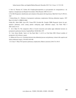 Indian Journal of Basic and Applied Medical Research; December 2015: Vol.-5, Issue- 1, P. 351-358
352
www.ijbamr.com P ISSN: 2250-284X , E ISSN : 2250-2858
5. Neto LJ, Thomson JC, Cardoso JR. Complicaçõesrespiratórias no pós-operatório de cirurgiaseletivas e de
urgência e emergênciaem um Hospital Universitário; J Bras Pneumol. 2005;31(1):41-7.
6. Tisi GM: Preoperative identification and evaluation of the patient with lung disease. Med Clin N Am;71:399-411,
1987
7. Brooks-Brunn JA ; Predictors of postoperative pulmonary complications following abdominal surgery;; 1997
Mar;111(3):564-71.; PMID:9118688
8.Sakai RL, Abrão GMG, Ayres JFV, Vianna PTG, Carvalho RL, Castiglia YMM; Prognostic factors for peri-
operative pulmonary events among patients undergoing upper abdominal surgery. Sao Paulo Med J
2007;125(6):315-21.
9. Ali J, Khan TA: The comparative effects of muscle transection and median upper abdominal incisions on
postoperative pulmonary function. SurgGynObstet 148:863-866, 1979
10. Ivete Alonso Bredda Saad et al :Sao Paulo Med. J. vol.121 no.3 São Paulo 2003; Clinical variables of
preoperative risk in thoracic surgery.
11. Roberto de Cleva et al ; Correlation between intra-abdominal pressure and pulmonary volumes after superior and
inferior abdominal surgery;; 2014;69(7):483-486
12 J. Canet, V. Mazo; Post operative pulmonary complications; Minerva anestesiol, 2010; 76; 138-43
358
 