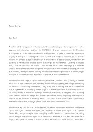 Cover Letter
Dear S/M
A multifaceted management professional, holding master's in project management as well as
business administration, certified in PRINCE2®, Change Management & Operation
Management. BA in Architectural & Interior Architect, with 12+
years of diversified experienced
as project manager and manager business support and services. I was involved for multiple
millions for projects budget 5-130 Million in architectural & interior design, construction for
buildings & Infrastructure projects, as well as manager for maintenance, IT, staffing & services.
Also, I was an consultant for clients. I had worked on the most challenging & impactful
projects across diverse sectors having cross competencies in management & strategy, financial
& budgeting, managing teams, seeking an executive/directorial position or as senior project
manager to utilize my accrued experience in projects & management skills.
Efficiently managed projects starting from scopes of work (Business Case), planning; schedules,
KPI’s, risks & logs, communication, reporting, financial with budgeting, executing & monitoring
till delivering and closing, furthermore, I play a key role in working with other stakeholders.
Also, I experienced in managing several projects in different locations as time in construction
for office, outlets & residential buildings. Although, participated & designed office building,
shop interior, residential design for architectural/interior, finally upgrading architectural &
interior for 40 branches in banking sector. I had hand in the development production of
architectural & interior drawings, specifications with verification & validation.
Furthermore, my skills included understanding cash flows with mgmt., emotional intelligence
mgmt., QA mgmt., building teams per core competence, supply chain mgmt., PESTEL, porter
forces, 4P’s, setups strategies with managing, conflict resolution, presentations, reporting,
tender analysis, outsourcing mgmt. & IT literate: OS: windows & Mac, MS: package suite &
Projects, AutoCAD, Photoshop & sketch-up. I had experience to build SOW, RFT’s and RFP’s
 