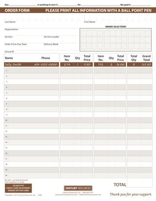 Our ________________________ is working to earn $_________________ for _________________________________. My goal is ________________.
ORDER FORM PLEASE PRINT ALL INFORMATION WITH A BALL POINT PEN
AWARD SELECTIONS
Name Phone
Item
No.
Qty
Total
Price
Item
No.
Qty
Total
Price
Total
Qty
Grand
Total
Sally Smith 6l4-555-0000 274 l 9.50 l92 2 l6.00 3 25.50
1
2
3
4
5
6
7
8
9
10
11
12
13
14
15
16
17
18
19
20
Century Resources, Inc. | 800.444.7977
www.centuryresources.com | info@centuryresources.com
DO NOT PUT
CREDIT CARD OR INTERNET
ORDERS ON THIS FORM
Copyright © 2015 Century Resources, Inc. SS5R Thank you for your support.
TOTAL
Last Name					 First Name
Organization	
Section	 Section Leader
Order Form Due Date	 Delivery Week
Group ID
Be safe—ask family, friends
and neighbors to order.
 