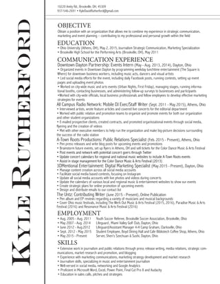 KyleRutherford Obtain a position with an organization that allows me to combine my experience in strategic communication,
marketing and event planning – contributing to my professional and personal growth within the field
OBJECTIVE
All Campus Radio Network: Mobile DJ Exec/Staff Writer (Sept. 2011 - May 2015), Athens, Ohio
• Interviewed artists, wrote feature articles and covered live concerts for the editorial department
• Worked with public relation and promotion teams to organize and promote events for both our organization
and other student organizations
• E-mailed prospective clients, created contracts, and promoted orgarinzational events through social media,
flyering and the creation of videos
• Met with other executive members to help run the organization and make big-picture decisions surrounding
the success of the radio station
COMMUNICATION EXPERIENCE
• Ohio University (Athens, OH), May 2, 2015, Journalism Strategic Communication, Marketing Specialization
• Brookville High School for the Performing Arts (Brookville, OH), May 2011
• Aug. 2005 - Aug. 2011	 Youth Soccer Referee, Brookville Soccer Association, Brookville, Ohio
• May 2007 - Aug. 2014	 Lifeguard	, Miami Valley Golf Club, Dayton, Ohio
• June 2012 - Aug.2012	 Lifeguard/Assistant Manager	4-H Camp Graham, Clarksville, Ohio 	
• Sept. 2012 - May 2015	 Student Employee, Boyd Dining Hall and Cafe Bibliotech Coffee Shop, Athens, Ohio
• May 2015 - Present	 Server, Shen’s Szechuan & Sushi, Dayton, Ohio
EDUCATION
EMPLOYMENT
10220 Amity Rd., Brookville, OH, 45309
937-546-2691 • KyleDavidRutherford@gmail.com
Downtown Dayton Partnership: Events Intern (May - Aug. 2013, 2014), Dayton, Ohio
• Organized events in Downtown Dayton by programming weekday lunchtime entertainment (The Square is
Where) for downtown business workers, including music acts, dancers and visual artists
• Led social media efforts for the event, including daily Facebook posts, running contests, setting up event
pages and uploading event photos
• Worked on city-wide music and arts events (Urban Nights, First Friday), managing stages, running informa-
tional booths, contacting businesses, and administering follow-up surveys to businesses and participants
•Worked with city-wide officials, local business professionals and fellow employees to develop effective marketing
strategies for events
A-Town Roots Productions: Public Relations Specialist (Feb. 2015 - Present), Athens, Ohio
• Pen press releases and write blog posts for upcoming events and promotions
• Brainstorm future events, set up flyers in Athens, OH and sell tickets for the Color Dance Music & Arts Festival
• Post events and network with potential concert goers through Twitter
• Update concert calendars for regional and national music websites to include A-Town Roots events
• Assist in stage management for the Color Dance Music & Arts Festival (2013)
• Extensive work in journalism and public relations through press release writing, media relations, strategic com-
munications, market research and promotion, and blogging
• Experience with marketing communications, marketing strategy development and market research
• Journalism skills, specializing in music and entertainment journalism
• Well-versed in social media, networking and Google Analytics	
• Proficient in Microsoft Word, Excel, Power Point, Final Cut Pro X and Audacity
• Education in sales calls, pitches and strategies
SKILLS
3DMentional Entertainment: Digital Marketing Specialist (May 2015 - Present), Dayton, Ohio
• Manage content creation across all social media accounts
• Facilitate social media based contests, focusing on Instagram
• Update all social media accounts with live photos and videos during concerts
• Update the calendars of various local and regional music & entertainment websites to show our events
• Create strategic plans for online promotion of upcoming events
• Design and distribute emails to our contact list
The Untz: Contributing Writer (June 2015 - Present), Online Publication
• Pen album and EP reviews regarding a variety of musicians and musical backgrounds
• Cover Ohio music festivals, including The Werk Out Music & Arts Festival (2015, 2016), Paradise Music & Arts
Festival (2016) and Resonance Music & Arts Festival (2016)
 