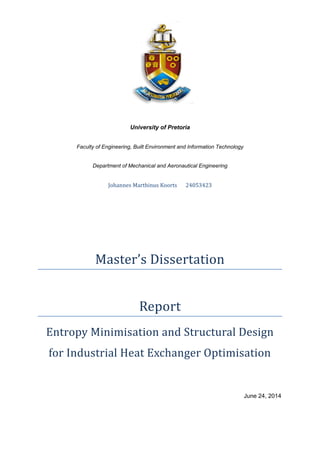 University of Pretoria
Faculty of Engineering, Built Environment and Information Technology
Department of Mechanical and Aeronautical Engineering
Johannes Marthinus Koorts 24053423
Master’s Dissertation
Report
Entropy Minimisation and Structural Design
for Industrial Heat Exchanger Optimisation
June 24, 2014
 