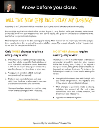 Know before you close.
Will the new CFPB Rule delay my closing?
According to the Consumer Financial Protection Bureau, the answer is NO for just about everybody.
For mortgage applications submitted on or after August 1, 2015, lenders must give you new, easier-to-use
disclosures about your loan three business days before closing. This gives you time to review the terms of the
deal before you get to the closing table.
Many things can change in the days leading up to closing. Most changes will not require your lender to give you
three more business days to review the new terms before closing.The new rule allows for ordinary changes that
do not alter the basic terms of the deal.
OnlyTHREE changes require a
new 3–day review:
1.	 The APR (annual percentage rate) increases by
more than 1/8 of a percent for fixed-rate loans or	
1/4 of a percent for adjustable loans*.A decrease	
in APR will not require a new 3-day review if it is	
based on changes to interest rate or other fees.
2.	 A prepayment penalty is added, making it
expensive to refinance or sell.
3.	 The basic loan product changes, such as a
switch from fixed rate to adjustable interest rate	
or to a loan with interest-only payments.	
* Lenders have been required to provide a 3-day		
review for these changes in APR since 2009.						
Source: consumerfinance.gov
NO OTHER changes require
a new 3–day review:
There has been much misinformation and mistaken
commentary around this point. Any other changes
in the days leading up to closing do not require a
new 3-day review, although the lender will still have
to provide an updated disclosure. For instance, the
following circumstances do not require a new 3-day
review:
•	 Unexpected discoveries on a walk-through such
as a broken refrigerator or a missing stove, even
if they require seller credits to the buyer.
•	 Most changes to payments made at closing,
including the amount of the real estate
commission, taxes and utilities proration, and
the amount paid into escrow.
•	 Typos found at the closing table.
Sponsored By Christine Gilmore * Chicago Title
Cynthia Rockwell
(310) 467-5187
Cynthia.Rockwell@USBank.com
https://www.linkedin.com/in/cynthiarockwell
 