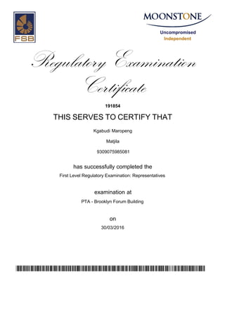 Uncompromised
Independent
Regulatory Examination
Certificate
191854
THIS SERVES TO CERTIFY THAT
Kgabudi Maropeng
Matjila
has successfully completed the
First Level Regulatory Examination: Representatives
PTA - Brooklyn Forum Building
30/03/2016
examination at
on
zHw0VrLD8A4QNqmJYZLKtlPfFAVPe08b0oo/lGqzEGI=
9309075985081
 