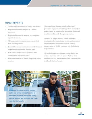 September 2016 • Lockton Companies
3
REQUIREMENTS
1.	 Applies to shippers, receivers, loaders, and carriers.
2.	 Responsibilities can be assigned by a written
agreement.
3.	 Responsibilities must be assigned to a competent
supervisory person.
4.	 All transportation operations must prevent food
from becoming unsafe.
5.	 Potential for cross-contamination controlled between
goods being transported in the same load.
6.	 Bulk and not-enclosed foods protected from
contamination and cross-contact.
7.	 Effective controls if the food is temperature safety-
sensitive.
The type of food (human, animal, and pet) and
production stage (raw material, ingredient, and finished
product) must be considered in determining the needed
conditions and controls during transportation.
The roles of shipper, receiver, loader, and carrier
conducted under one entity can operate under common
integrated written procedures to ensure sanitary
transportation of food if consistent with the following
responsibilities.
All involved functions—shipper, receiver, loader, and
carrier—must take action to remove the food from
distribution if they become aware of any conditions that
could make the food unsafe.
All involved functions—shipper, receiver,
loader, and carrier—must take action to
remove the food from distribution if they
become aware of any conditions that could
make the food unsafe.
 