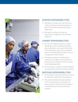 4
SHIPPER RESPONSIBILITIES
™™ Must specify in writing to the carrier all necessary
sanitary specifications and cleaning procedures to
prevent the food from becoming unsafe during
transportation.
™™ Must specify in writing to the carrier any
requirements for temperature of the food being
transported.
LOADER RESPONSIBILITIES
™™ For food not completely enclosed in a container
(partially open to the surrounding environment—
open wooden basket or crate, open cardboard box,
vented cardboard box with a top, or vented plastic
bag, but not in bulk), inspect the vehicle to ensure it
is in appropriate sanitary condition.
™™ This inspection includes the vehicle’s physical
condition, free of evidence of pest infestation or a
previous cargo that could cause the food to become
unsafe during transportation.
™™ For foods subject to temperature control in shipment,
the transportation container is precooled and sanitary.
RECEIVER RESPONSIBILITIES
™™ For food subject to TCS, assess the food for evidence
of temperature variances/abuse during shipment.
™™ This assessment includes measuring temperature
of the food, temperature of the container, and
sensory inspection (off-odors and visual indications
of temperature abuse from the containers and
container).
 