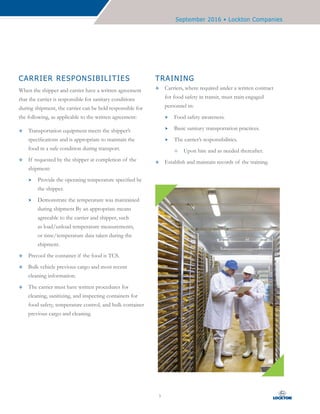 September 2016 • Lockton Companies
5
CARRIER RESPONSIBILITIES
When the shipper and carrier have a written agreement
that the carrier is responsible for sanitary conditions
during shipment, the carrier can be held responsible for
the following, as applicable to the written agreement:
™™ Transportation equipment meets the shipper’s
specifications and is appropriate to maintain the
food in a safe condition during transport.
™™ If requested by the shipper at completion of the
shipment:
hh Provide the operating temperature specified by
the shipper.
hh Demonstrate the temperature was maintained
during shipment By an appropriate means
agreeable to the carrier and shipper, such
as load/unload temperature measurements,
or time/temperature data taken during the
shipment.
™™ Precool the container if the food is TCS.
™™ Bulk vehicle previous cargo and most recent
cleaning information.
™™ The carrier must have written procedures for
cleaning, sanitizing, and inspecting containers for
food safety, temperature control, and bulk container
previous cargo and cleaning.
TRAINING
™™ Carriers, where required under a written contract
for food safety in transit, must train engaged
personnel in:
hh Food safety awareness.
hh Basic sanitary transportation practices.
hh The carrier’s responsibilities.
—— Upon hire and as needed thereafter.
™™ Establish and maintain records of the training.
 