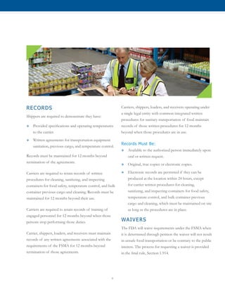 6
RECORDS
Shippers are required to demonstrate they have:
™™ Provided specifications and operating temperatures
to the carrier.
™™ Written agreements for transportation equipment
sanitation, previous cargo, and temperature control.
Records must be maintained for 12 months beyond
termination of the agreements.
Carriers are required to retain records of written
procedures for cleaning, sanitizing, and inspecting
containers for food safety, temperature control, and bulk
container previous cargo and cleaning. Records must be
maintained for 12 months beyond their use.
Carriers are required to retain records of training of
engaged personnel for 12 months beyond when those
persons stop performing those duties.
Carrier, shippers, loaders, and receivers must maintain
records of any written agreements associated with the
requirements of the FSMA for 12 months beyond
termination of those agreements.
Carriers, shippers, loaders, and receivers operating under
a single legal entity with common integrated written
procedures for sanitary transportation of food maintain
records of those written procedures for 12 months
beyond when those procedures are in use.
Records Must Be:
™™ Available to the authorized person immediately upon
oral or written request.
™™ Original, true copies or electronic copies.
™™ Electronic records are permitted if they can be
produced at the location within 24 hours, except
for carrier written procedures for cleaning,
sanitizing, and inspecting containers for food safety,
temperature control, and bulk container previous
cargo and cleaning, which must be maintained on site
as long as the procedures are in place.
WAIVERS
The FDA will waive requirements under the FSMA when
it is determined through petition the waiver will not result
in unsafe food transportation or be contrary to the public
interest. The process for requesting a waiver is provided
in the final rule, Section 1.914.
 