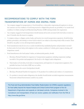 September 2016 • Lockton Companies
7
The Food and Drug Administration Food Safety Modernization Act (FSMA) expands regulations
for food safety beyond the Hazard Analysis and Critical Control Point program of the US
Department of Agriculture and expands on risk-based controls. Companies involved in the
manufacture and transportation of food can receive updates and notification from the FDA at
http://www.fda.gov/fsma.
RECOMMENDATIONS TO COMPLY WITH THE FSMA
TRANSPORTATION OF HUMAN AND ANIMAL FOOD
1.	 Any company engaged in transportation of food should have a clear policy empowering all employees to elevate
any concerns over the condition of food being received or shipped that presents any possibility of an unsafe food
condition. It is likely existing Good Manufacturing Practices (GMP) training includes this requirement.
2.	 Any company engaged in food transportation should maintain all records associated with food safety in transit at
least 12 months after the transit is complete.
3.	 A company acting as a shipper, carrier, loader, and receiver (an owned transportation operation), should develop
policies, procedures, and training to ensure food in transit is not subject to becoming unsafe while in transit. There
should be one policy to cover all transportation operations.
4.	 Food manufacturers that do not act as a carrier should develop standardized policies and procedures executed
by their carrier for food safety, with emphasis on the sanitary condition of vehicles, prior cargoes, cleaning, and
temperature control.
5.	 Food manufacturers who load carriers’ trailers, an industrywide practice, should:
A.	 Develop a Preload Checklist for inspection of transportation equipment, including temperature readings
recorded of the product and equipment if the food is to be shipped under refrigeration.
B.	 Train loaders in food safety, food safety in transportation, and inspection of transportation equipment. It is
probable that basic food safety GMP may not suffice.
6.	 Food manufacturers who receive food products should:
A.	 Develop a Preunload Checklist for inspection of the products for condition and evidence of contamination.
B.	 If a product is received under refrigeration, the checklist should include recorded temperature measurements.
Noncontact infrared thermometers could be very useful.
 