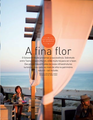 A fina flor
TEXTO DE JOÃO MIGUEL SIMÕES
FOTOGRAFIAS DE JORGE SIMÃO
O Sotavento soube preservar a sua essência. Sobretudo
entre Tavira e Castro Marim, onde muito há para ver e fazer.
Das praias requalificadas às novas infraestruturas
turísticas, mas cada vez mais de olho no património
natural – sal incluído.
37
S O T A V E N T O
A L G A R V I O
36-47_Algarve ER.indd 37 20-08-2014 16:56:23
 