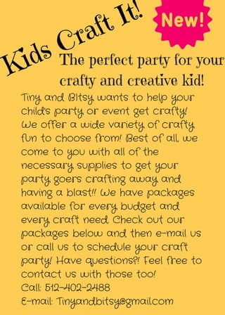 Kids Craft It!
The perfect party for your
crafty and creative kid!
Tiny and BItsy wants to help your
child's party or event get crafty!
We offer a wide variety of crafty
fun to choose from! Best of all, we
come to you with all of the
necessary supplies to get your
party goers crafting away and
having a blast!! We have packages
available for every budget and
every craft need. Check out our
packages below and then e-mail us
or call us to schedule your craft
party! Have questions?! Feel free to
contact us with those too!
Call: 512-402-2488
E-mail: Tinyandbitsy@gmail.com
 