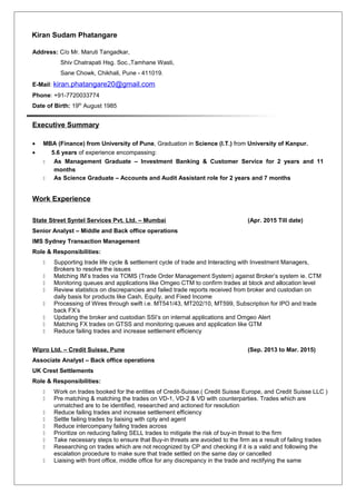 Kiran Sudam Phatangare
Address: C/o Mr. Maruti Tangadkar,
Shiv Chatrapati Hsg. Soc.,Tamhane Wasti,
Sane Chowk, Chikhali, Pune - 411019.
E-Mail: kiran.phatangare20@gmail.com
Phone: +91-7720033774
Date of Birth: 19th
August 1985
Executive Summary
• MBA (Finance) from University of Pune, Graduation in Science (I.T.) from University of Kanpur.
• 5.6 years of experience encompassing:
 As Management Graduate – Investment Banking & Customer Service for 2 years and 11
months
 As Science Graduate – Accounts and Audit Assistant role for 2 years and 7 months
Work Experience
State Street Syntel Services Pvt. Ltd. – Mumbai (Apr. 2015 Till date)
Senior Analyst – Middle and Back office operations
IMS Sydney Transaction Management
Role & Responsibilities:
 Supporting trade life cycle & settlement cycle of trade and Interacting with Investment Managers,
Brokers to resolve the issues
 Matching IM’s trades via TOMS (Trade Order Management System) against Broker’s system ie. CTM
 Monitoring queues and applications like Omgeo CTM to confirm trades at block and allocation level
 Review statistics on discrepancies and failed trade reports received from broker and custodian on
daily basis for products like Cash, Equity, and Fixed Income
 Processing of Wires through swift i.e. MT541/43, MT202/10, MT599, Subscription for IPO and trade
back FX’s
 Updating the broker and custodian SSI’s on internal applications and Omgeo Alert
 Matching FX trades on GTSS and monitoring queues and application like GTM
 Reduce failing trades and increase settlement efficiency
Wipro Ltd. – Credit Suisse, Pune (Sep. 2013 to Mar. 2015)
Associate Analyst – Back office operations
UK Crest Settlements
Role & Responsibilities:
 Work on trades booked for the entities of Credit-Suisse.( Credit Suisse Europe, and Credit Suisse LLC )
 Pre matching & matching the trades on VD-1, VD-2 & VD with counterparties. Trades which are
unmatched are to be identified, researched and actioned for resolution
 Reduce failing trades and increase settlement efficiency
 Settle failing trades by liaising with cpty and agent
 Reduce intercompany failing trades across
 Prioritize on reducing failing SELL trades to mitigate the risk of buy-in threat to the firm
 Take necessary steps to ensure that Buy-in threats are avoided to the firm as a result of failing trades
 Researching on trades which are not recognized by CP and checking if it is a valid and following the
escalation procedure to make sure that trade settled on the same day or cancelled
 Liaising with front office, middle office for any discrepancy in the trade and rectifying the same
 
