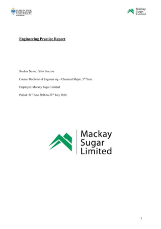 1
Engineering Practice Report
Student Name: Giles Bezzina
Course: Bachelor of Engineering – Chemical Major, 3rd
Year.
Employer: Mackay Sugar Limited
Period: 21st
June 2016 to 22nd
July 2016
 