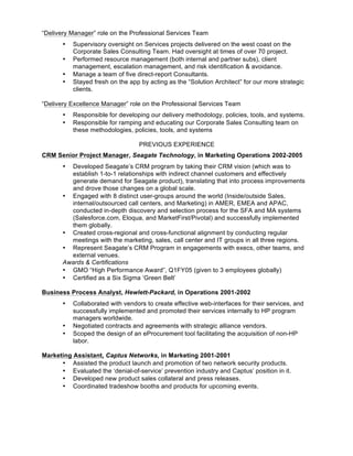 “Delivery Manager” role on the Professional Services Team
• Supervisory oversight on Services projects delivered on the west coast on the
Corporate Sales Consulting Team. Had oversight at times of over 70 project.
• Performed resource management (both internal and partner subs), client
management, escalation management, and risk identification & avoidance.
• Manage a team of five direct-report Consultants.
• Stayed fresh on the app by acting as the “Solution Architect” for our more strategic
clients.
“Delivery Excellence Manager” role on the Professional Services Team
• Responsible for developing our delivery methodology, policies, tools, and systems.
• Responsible for ramping and educating our Corporate Sales Consulting team on
these methodologies, policies, tools, and systems
PREVIOUS EXPERIENCE
CRM Senior Project Manager, Seagate Technology, in Marketing Operations 2002-2005
• Developed Seagate’s CRM program by taking their CRM vision (which was to
establish 1-to-1 relationships with indirect channel customers and effectively
generate demand for Seagate product), translating that into process improvements
and drove those changes on a global scale.
• Engaged with 8 distinct user-groups around the world (Inside/outside Sales,
internal/outsourced call centers, and Marketing) in AMER, EMEA and APAC,
conducted in-depth discovery and selection process for the SFA and MA systems
(Salesforce.com, Eloqua, and MarketFirst/Pivotal) and successfully implemented
them globally.
• Created cross-regional and cross-functional alignment by conducting regular
meetings with the marketing, sales, call center and IT groups in all three regions.
• Represent Seagate’s CRM Program in engagements with execs, other teams, and
external venues.
Awards & Certifications
• GMO “High Performance Award”, Q1FY05 (given to 3 employees globally)
• Certified as a Six Sigma ‘Green Belt’
Business Process Analyst, Hewlett-Packard, in Operations 2001-2002
• Collaborated with vendors to create effective web-interfaces for their services, and
successfully implemented and promoted their services internally to HP program
managers worldwide.
• Negotiated contracts and agreements with strategic alliance vendors.
• Scoped the design of an eProcurement tool facilitating the acquisition of non-HP
labor.
Marketing Assistant, Captus Networks, in Marketing 2001-2001
• Assisted the product launch and promotion of two network security products.
• Evaluated the ‘denial-of-service’ prevention industry and Captus’ position in it.
• Developed new product sales collateral and press releases.
• Coordinated tradeshow booths and products for upcoming events.
 