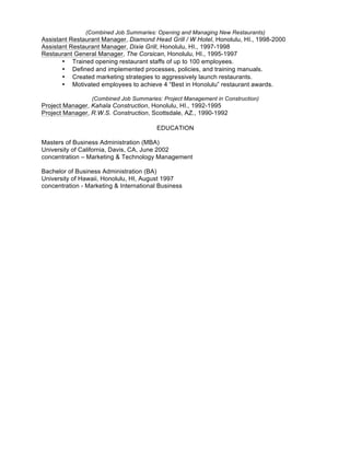 (Combined Job Summaries: Opening and Managing New Restaurants)
Assistant Restaurant Manager, Diamond Head Grill / W Hotel, Honolulu, HI., 1998-2000
Assistant Restaurant Manager, Dixie Grill, Honolulu, HI., 1997-1998
Restaurant General Manager, The Corsican, Honolulu, HI., 1995-1997
• Trained opening restaurant staffs of up to 100 employees.
• Defined and implemented processes, policies, and training manuals.
• Created marketing strategies to aggressively launch restaurants.
• Motivated employees to achieve 4 “Best in Honolulu” restaurant awards.
(Combined Job Summaries: Project Management in Construction)
Project Manager, Kahala Construction, Honolulu, HI., 1992-1995
Project Manager, R.W.S. Construction, Scottsdale, AZ., 1990-1992
EDUCATION
Masters of Business Administration (MBA)
University of California, Davis, CA, June 2002
concentration – Marketing & Technology Management
Bachelor of Business Administration (BA)
University of Hawaii, Honolulu, HI, August 1997
concentration - Marketing & International Business
 