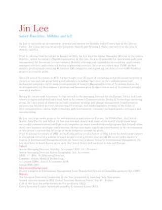 Jin Lee
Senior Executive, Mobility and IoT
Jin Lee is currently an entrepreneur, investor and mentor for Mobility and IoT start-ups in the Silicon
Valley. Jin is also serving on several corporate Boards and Advising C-Suite executives in the area of
Mobility and IoT.
Prior to retiring from Accenture in January of 2015, Jin Lee was the Global Managing Director of Accenture
Mobility, within Accenture’s Digital organization. In this role, Jin was responsible for operational and client
management for Accenture’s cross-industry Mobility offerings and capabilities in consulting, applications,
managed services, and connected device engineering services. Jin oversees more than 10,000 skilled
mobility professionals servicing 46 Fortune 100 companies and a growing portfolio of over 4,900 Mobility
projects across the globe.
Since Jin joined Accenture in 2003, he has bought over 25 years of consulting and professional services to
clients across multiple geographies and industries including experience in the communications and
technology industries. In his most recent position of Country Managing Director of Accenture Korea, Jin
was responsible for the company’s strategy and business growth objectives in one of Accenture’s priority
emerging markets.
During his tenure with Accenture, he has served as the managing director for the Europe, Africa and Latin
America region and global sales lead, both in Accenture’s Communications, Media & Technology operating
group. Jin’s key areas of expertise include corporate strategy and change management, transformation
outsourcing, business process outsourcing, IT strategy, and marketing/sales strategy in the fields of
telecommunications, media, high technology and entertainment, consumer packaged goods, aerospace and
manufacturing.
He has run large-scale projects for multinational organizations in Europe, the Middle East, the United
States, Asia-Pacific and Africa. Jin has also worked closely with some of the world’s largest and most
successful communications and high tech companies on major transformational programs that helped refine
their core business strategies and direction. He has also made significant contributions to the development
of Accenture’s outsourcing offerings in these industries around the globe.
Prior to joining Accenture in 2003, Jin had long and successful career at IBM, where he held a wide variety
of consulting roles for a number of major projects over a fifteen year period. He received his master’s
degree in International Management from the American Graduate School of International Management. Jin
Lee was born in South Korea, grew up in the United States and has lived in Asia and Europe.
Career
Senior Managing Director, Mobility, Accenture (2012. 11 – Present),
Senior Managing Director, Korea Geographic Unit, Accenture
(2010. 4 – 2014. 6), Managing Director,
Communications, Media & Technology,
Accenture (2008), Joined Accenture (2003),
Joined IBM (1987)
Educational Background
Master’s degree in International Management from Thunderbird School of GlobalManagement, USA (1987)
Honors
The Greatest Executive Leadership of the Year presented by JoonAng Daily Newspaper
Named industry leader in 2013 Global Telecoms Business Power Top 100, Forbes
CEO of the Year Award presented by Forbes Korea (2012),
Korea Economy Leader Award presented by Economist Korea (2011)
 