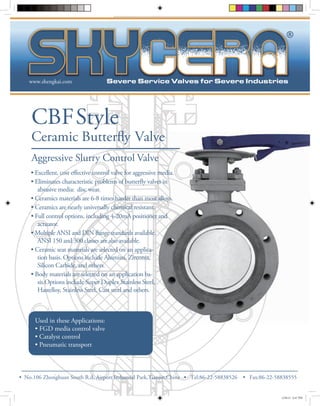 www.shengkai.com 
CBF Style 
Ceramic Butterfly Valve 
Aggressive Slurry Control Valve 
Used in these Applications: 
• FGD media control valve 
• Catalyst control 
• Pneumatic transport 
® 
ective control valve for aggressive media. 
y valves in 
abrasive media: disc wear. 
• Ceramics materials are 6-8 times harder than most alloys. 
• Ceramics are nearly universally chemical resistant. 
• Full control options, including 4-20mA positioner and 
actuator. 
ange standards available. 
ANSI 150 and 300 classes are also available. 
• Ceramic seat materials are selected on an applica-tion 
basis. Options include Alumina, Zirconia, 
Silicon Carbide, and others. 
• Body materials are selected on an application ba-sis. 
Options include Super Duplex Stainless Steel, 
Hastelloy, Stainless Steel, Cast steel and others. 
• No.106 Zhonghuan South R.d, Airport Industrial Park,Tianjin,China • Tel:86-22-58838526 • Fax:86-22-58838555 
12/8/12 6:47 PM 
 