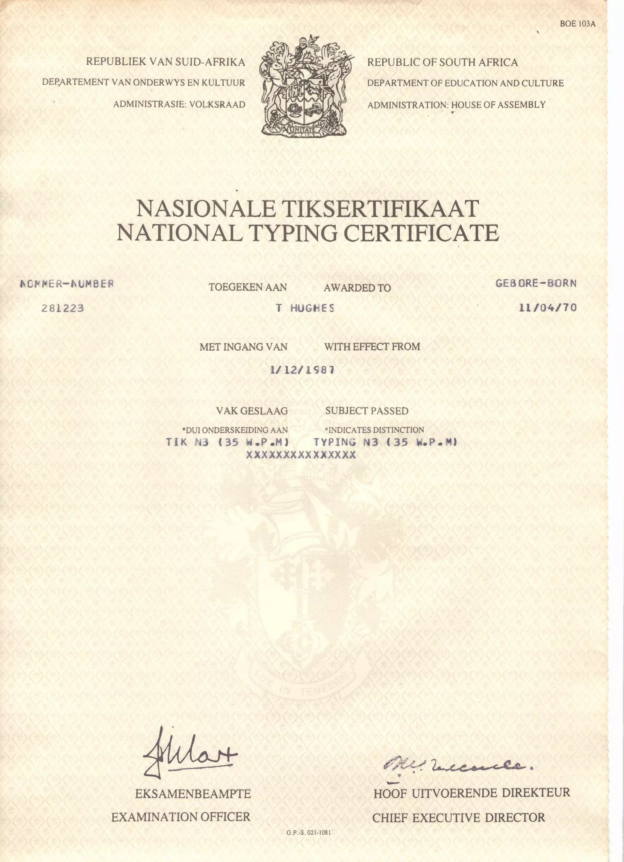BOE 103A
ADMINISTRASIE: VOLKSRAAD
REPUBLIC OF SOUTH AFRICAREPUBLIEK VAN SUIO-AFRIKA
DEP,ARTEMENT VAN ONDERWYS EN KULTUUR DEPARTMENT OF EDUCATION AND CULTURE
ADMINISTRATION: HOUSE OF ASSEMBLY
NASIONALE TIKSERTIFIKAAT
NATIONAL TYPING CERTIFICATE
TOEGEKEN AAN AWARDED TO GEBORE-BORN
11/04/70281223 T HUGHES
MET INGANG VAN WITH EFFECT FROM
1I12/1S81
VAKGESLAAG SUBJECT PASSED
*DUI ONDERSKEIDING AAN *INDICATES DISTINCTION
TIK N3 (35 W.P.M) TYPING N3 (35 W.?M)
XXXXXXXXXXXXXXX
-EKSAMENBEAMPTE
EXAMINATION OFFICER
HOOF UITVOERENDE DIREKTEUR
CHIEF EXECUTIVE DIRECTOR
O.P.-S.021-1081
 