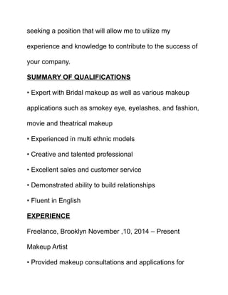 seeking a position that will allow me to utilize my
experience and knowledge to contribute to the success of
your company.
SUMMARY OF QUALIFICATIONS
• Expert with Bridal makeup as well as various makeup
applications such as smokey eye, eyelashes, and fashion,
movie and theatrical makeup
• Experienced in multi ethnic models
• Creative and talented professional
• Excellent sales and customer service
• Demonstrated ability to build relationships
• Fluent in English
EXPERIENCE
Freelance, Brooklyn November ,10, 2014 – Present
Makeup Artist
• Provided makeup consultations and applications for
 