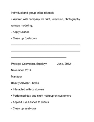 individual and group bridal clientele
• Worked with company for print, television, photography
runway modeling.
• Apply Lashes
• Clean up Eyebrows
—————————————————————————
—————————————————————————
————————————————————
Prestige Cosmetics, Brooklyn June, 2012 –
November, 2014
Manager
Beauty Advisor - Sales
• Interacted with customers
• Performed day and night makeup on customers
• Applied Eye Lashes to clients
• Clean up eyebrows
 