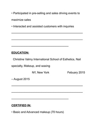 • Participated in pre-selling and sales driving events to
maximize sales
• Interacted and assisted customers with inquiries
—————————————————————————
—————————————————————————
————————————————————
EDUCATION:
Christine Valmy International School of Esthetics, Nail
specialty, Makeup, and waxing
NY, New York Febuary 2015
– August 2015
—————————————————————————
—————————————————————————
————————————————————
CERTIFIED IN:
• Basic and Advanced makeup (70 hours)
 