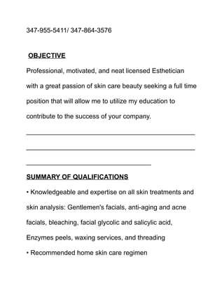 347-955-5411/ 347-864-3576
OBJECTIVE
Professional, motivated, and neat licensed Esthetician
with a great passion of skin care beauty seeking a full time
position that will allow me to utilize my education to
contribute to the success of your company.
______________________________________________
______________________________________________
__________________________________
SUMMARY OF QUALIFICATIONS
• Knowledgeable and expertise on all skin treatments and
skin analysis: Gentlemen's facials, anti-aging and acne
facials, bleaching, facial glycolic and salicylic acid,
Enzymes peels, waxing services, and threading
• Recommended home skin care regimen
 