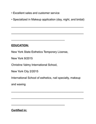 • Excellent sales and customer service
• Specialized in Makeup application (day, night, and bridal)
______________________________________________
______________________________________________
__________________________________
EDUCATION:
New York State Esthetics Temporary License,
New York 9/2015
Christine Valmy International School,
New York City 2/2015
International School of esthetics, nail specialty, makeup
and waxing
______________________________________________
______________________________________________
__________________________________
Certified in:
 