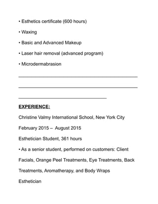 • Esthetics certificate (600 hours)
• Waxing
• Basic and Advanced Makeup
• Laser hair removal (advanced program)
• Microdermabrasion
______________________________________________
______________________________________________
__________________________________
EXPERIENCE:
Christine Valmy International School, New York City
February 2015 – August 2015
Esthetician Student, 361 hours
• As a senior student, performed on customers: Client
Facials, Orange Peel Treatments, Eye Treatments, Back
Treatments, Aromatherapy, and Body Wraps
Esthetician
 