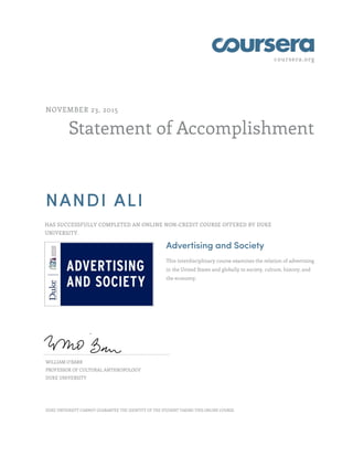 coursera.org
Statement of Accomplishment
NOVEMBER 23, 2015
NANDI ALI
HAS SUCCESSFULLY COMPLETED AN ONLINE NON-CREDIT COURSE OFFERED BY DUKE
UNIVERSITY.
Advertising and Society
This interdisciplinary course examines the relation of advertising
in the United States and globally to society, culture, history, and
the economy.
WILLIAM O'BARR
PROFESSOR OF CULTURAL ANTHROPOLOGY
DUKE UNIVERSITY
DUKE UNIVERSITY CANNOT GUARANTEE THE IDENTITY OF THE STUDENT TAKING THIS ONLINE COURSE.
 