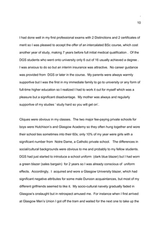 .
10
I had done well in my first professional exams with 2 Distinctions and 2 certificates of
merit so I was pleased to accept the offer of an intercalated BSc course, which cost
another year of study, making 7 years before full initial medical qualification . Of the
DGS students who went onto university only 6 out of 16 usually achieved a degree .
I was anxious to do so but an interim insurance was attractive. No career guidance
was provided from DGS or later in the course. My parents were always warmly
supportive but I was the first in my immediate family to go to university or any form of
full-time higher education so I realized I had to work it out for myself which was a
pleasure but a significant disadvantage. My mother was always and regularly
supportive of my studies ‘ study hard so you will get on’.
Cliques were obvious in my classes. The two major fee-paying private schools for
boys were Hutchison’s and Glasgow Academy so they often hung together and wore
their school ties sometimes into their 60s; only 10% of my year were girls with a
significant number from Notre Dame, a Catholic private school. The differences in
social/cultural backgrounds were obvious to me and probably to my fellow students.
DGS had just started to introduce a school uniform (dark blue blazer) but I had worn
a green blazer (sales bargain) for 2 years so I was already conscious of uniform
effects. Accordingly, I acquired and wore a Glasgow University blazer, which had
significant negative attributes for some male Dunoon acquaintances, but most of my
different girlfriends seemed to like it. My socio-cultural naivety gradually faded in
Glasgow’s onslaught but in retrospect amused me. For instance when I first arrived
at Glasgow Men’s Union I got off the tram and waited for the next one to take up the
 