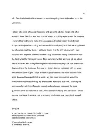 .
11
hill. Eventually I noticed there were no tramlines going there so I walked up to the
University.
Holiday jobs were a financial necessity and gave me a better insight into other
workers’ lives. The first was as a butcher’s boy, a holiday replacement for 2 weeks
– where I learned how to make link sausages and ‘potted hoach’ (boiled meat
scraps, which jelled on cooling and were sold in small pots) as a delicate supplement
for otherwise meat-low diets. I still quite like it. It is the only job in which I was
supplied with a special labelled ‘butcher’s boy’ bike with a heavy fixed basket over
the front wheel for home deliveries. Next summer my Dad got me a job as a boat
hirer’s assistant with a neighbouring boat-hirer where I rapidly took over the day-to-
day running of the business. I’m sure my boss’s takings increased with my work ,
which lasted 9am -10pm 7 days a week in good weather; we made about £40 on
good days and I was paid £5-6 a week. My dad never complained about his
reduction in income caused by my enthusiastic work for a rival firm. Working the
shore was fun with lots of people contact and exchange. Amongst the work
guidelines were ‘do not wear a coat unless the rain is heavy and persistent’, ‘when
you are pushing a drunk man out in a rowing boat make sure you give it a good
shove’.
My Dad
In rain he stands beside his boats; no coat,
white-topped coxswain’s hat on head,
boot tops rolled below knee.
When asked to forecast
to the bored tourists,
 